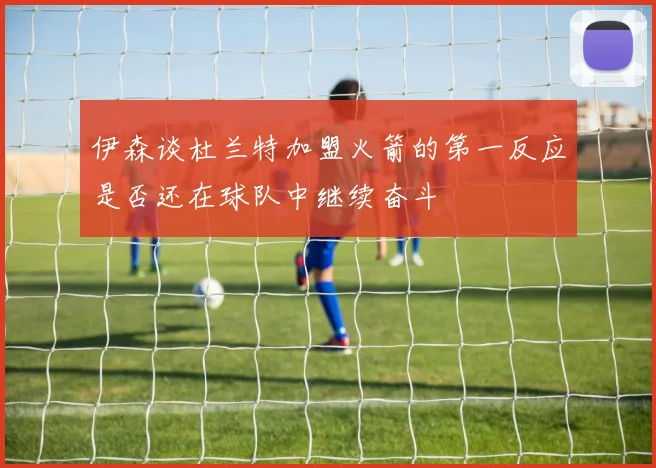 伊森谈杜兰特加盟火箭的第一反应是否还在球队中继续奋斗