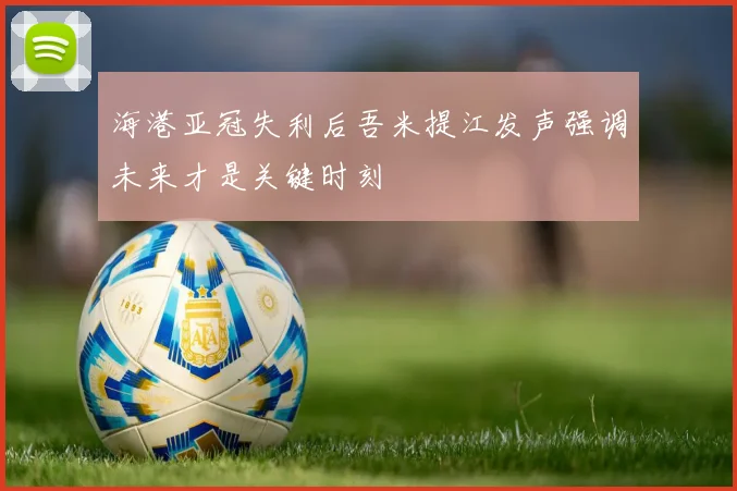 海港亚冠失利后吾米提江发声强调未来才是关键时刻