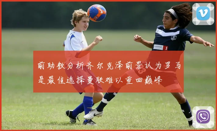 前助教分析齐尔克泽前景认为罗马是最佳选择曼联难以重回巅峰