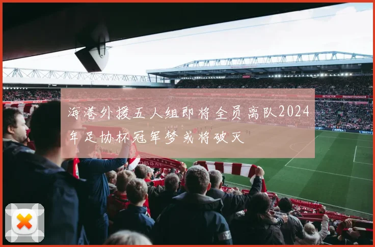 海港外援五人组即将全员离队2024年足协杯冠军梦或将破灭