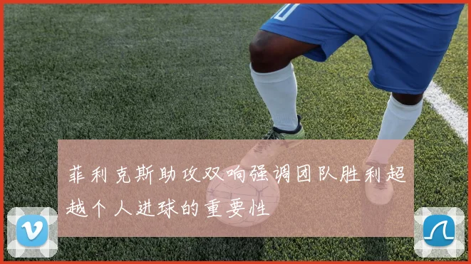 菲利克斯助攻双响强调团队胜利超越个人进球的重要性