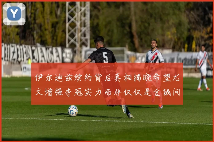 伊尔迪兹续约背后真相揭晓希望尤文增强夺冠实力而非仅仅是金钱问题
