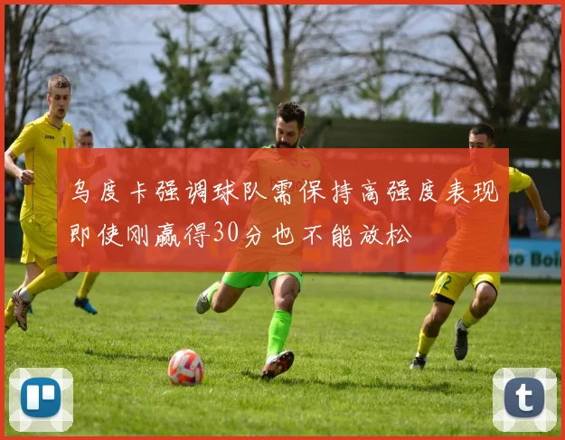 乌度卡强调球队需保持高强度表现即使刚赢得30分也不能放松