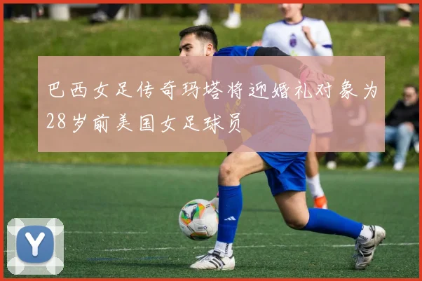 巴西女足传奇玛塔将迎婚礼对象为28岁前美国女足球员