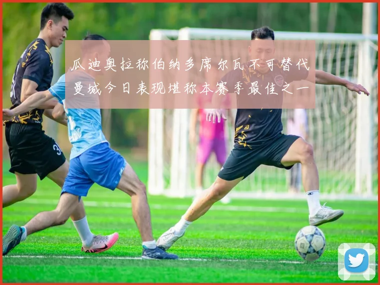 瓜迪奥拉称伯纳多席尔瓦不可替代曼城今日表现堪称本赛季最佳之一