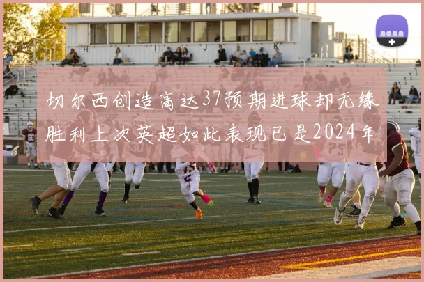 切尔西创造高达37预期进球却无缘胜利上次英超如此表现已是2024年3月