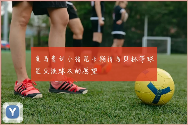 皇马青训小将昆卡期待与贝林等球星交换球衣的愿望