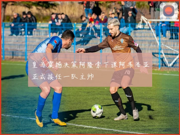 皇马震撼决策阿隆索下课阿韦洛亚正式接任一队主帅