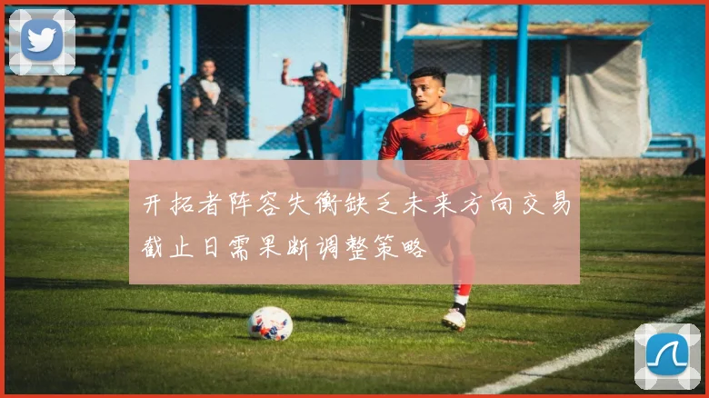 开拓者阵容失衡缺乏未来方向交易截止日需果断调整策略