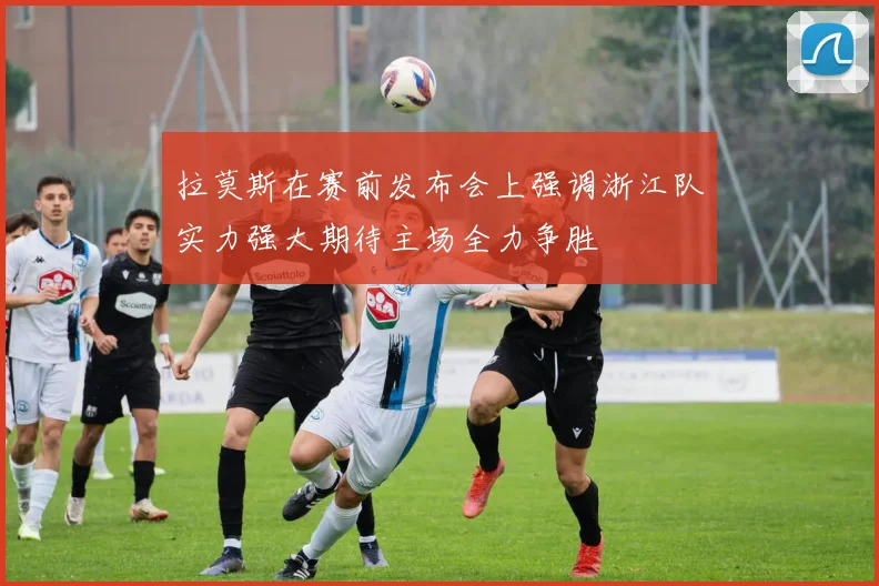 拉莫斯在赛前发布会上强调浙江队实力强大期待主场全力争胜