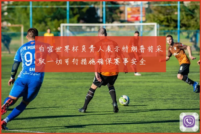 白宫世界杯负责人表示特朗普将采取一切可行措施确保赛事安全
