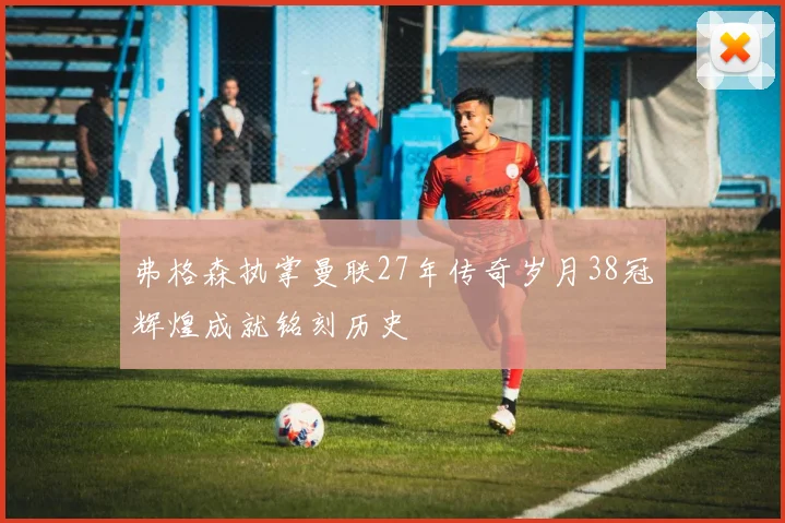 弗格森执掌曼联27年传奇岁月38冠辉煌成就铭刻历史