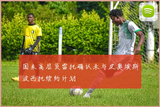 国米高层莫雷托确认未与皮奥埃斯波西托续约计划