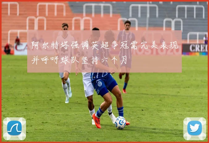 阿尔特塔强调英超争冠需完美表现并呼吁球队坚持六个月