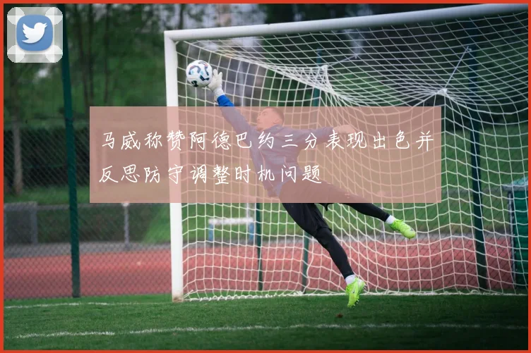 马威称赞阿德巴约三分表现出色并反思防守调整时机问题