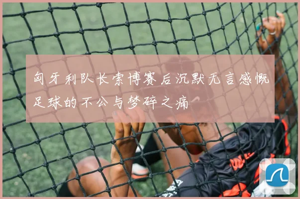 匈牙利队长索博赛后沉默无言感慨足球的不公与梦碎之痛