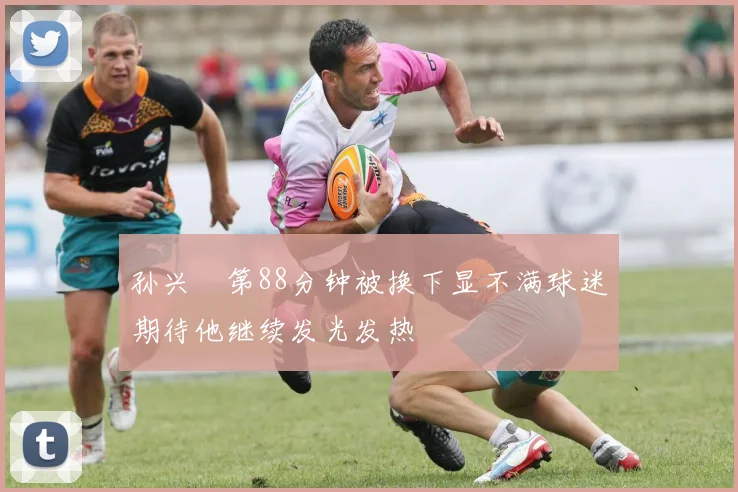 孙兴慜第88分钟被换下显不满球迷期待他继续发光发热
