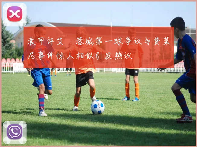 袁甲评艾堃蓉城第一球争议与费莱尼事件惊人相似引发热议