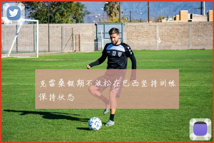 克雷桑假期不放松在巴西坚持训练保持状态
