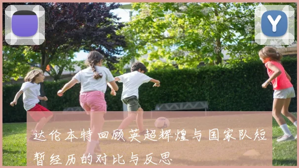 达伦本特回顾英超辉煌与国家队短暂经历的对比与反思