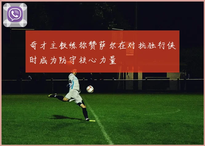 奇才主教练称赞萨尔在对抗独行侠时成为防守核心力量