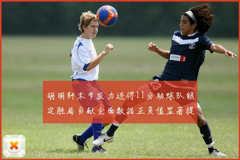 胡明轩末节发力连得11分助球队锁定胜局贡献全面数据正负值显著提升