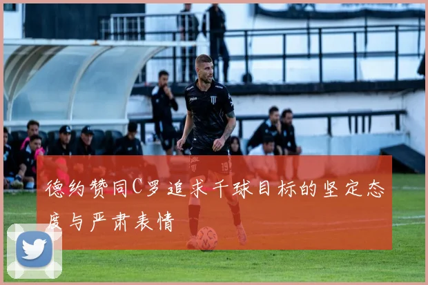 德约赞同C罗追求千球目标的坚定态度与严肃表情
