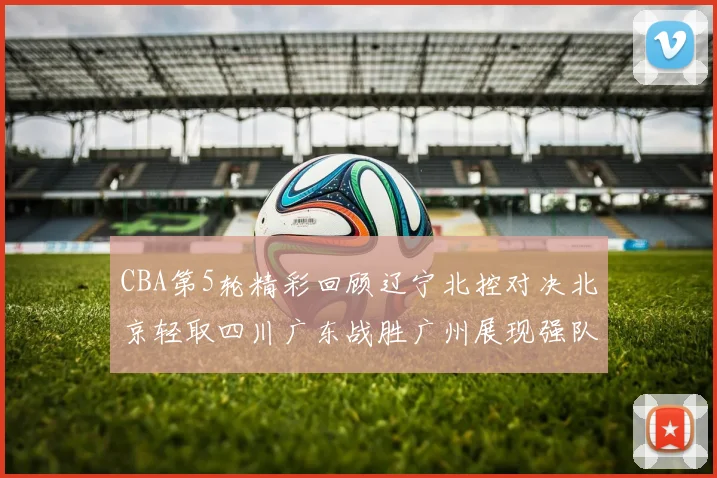 CBA第5轮精彩回顾辽宁北控对决北京轻取四川广东战胜广州展现强队风范