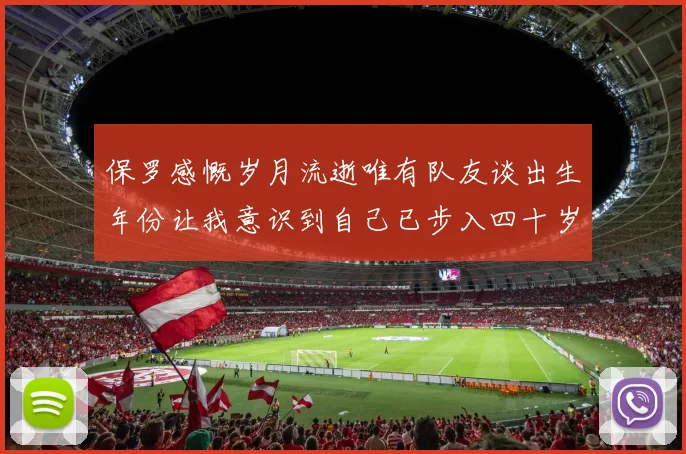 保罗感慨岁月流逝唯有队友谈出生年份让我意识到自己已步入四十岁