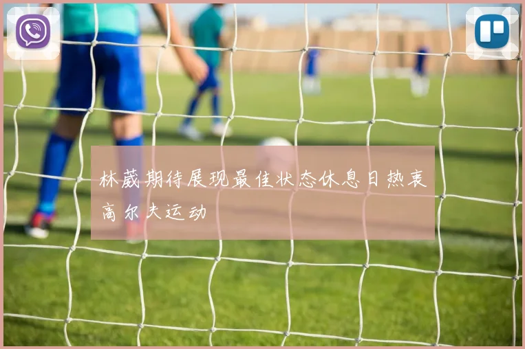 林葳期待展现最佳状态休息日热衷高尔夫运动