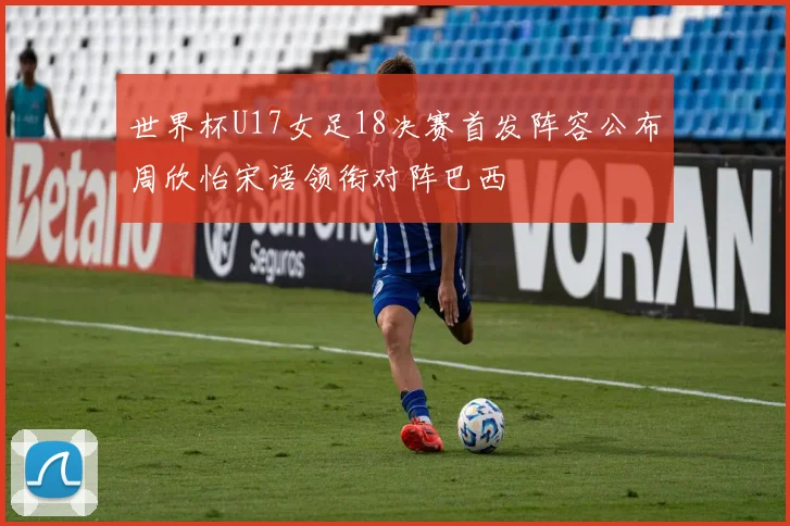 世界杯U17女足18决赛首发阵容公布周欣怡宋语领衔对阵巴西