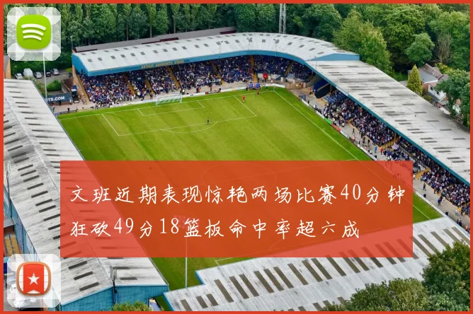 文班近期表现惊艳两场比赛40分钟狂砍49分18篮板命中率超六成