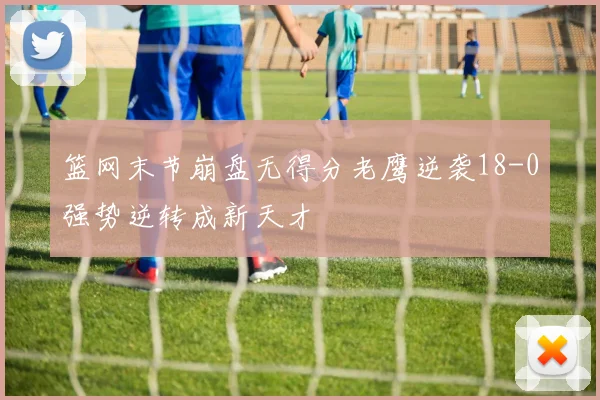 篮网末节崩盘无得分老鹰逆袭18-0强势逆转成新天才