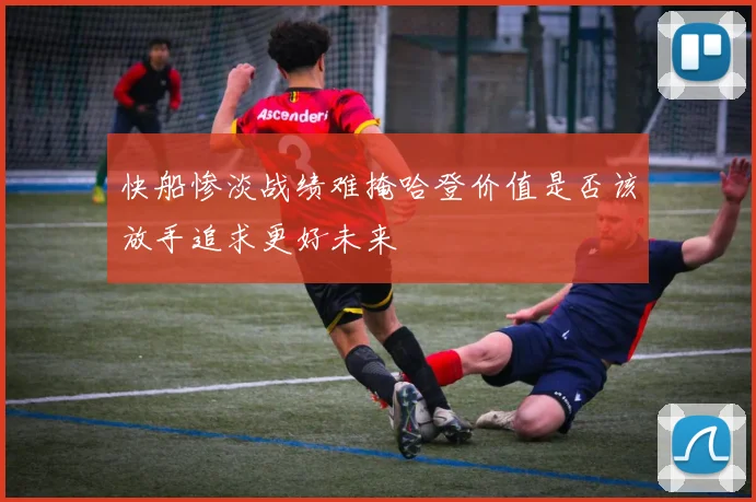 快船惨淡战绩难掩哈登价值是否该放手追求更好未来