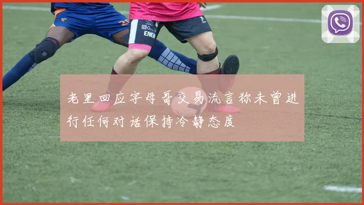 老里回应字母哥交易流言称未曾进行任何对话保持冷静态度