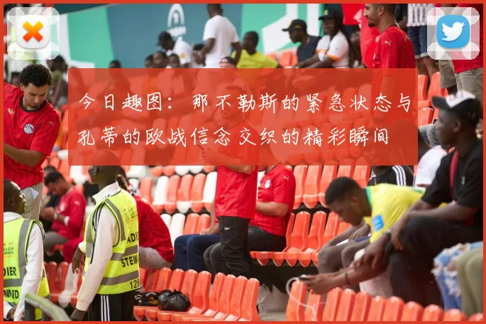 今日趣图：那不勒斯的紧急状态与孔蒂的欧战信念交织的精彩瞬间