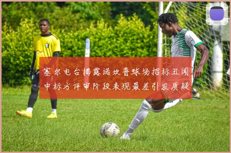 塞尔电台揭露诺坎普球场招标丑闻中标方评审阶段表现最差引发质疑