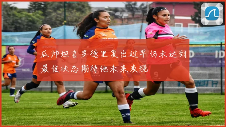 瓜帅坦言罗德里复出过早仍未达到最佳状态期待他未来表现