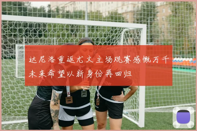 达尼洛重返尤文主场观赛感慨万千未来希望以新身份再回归