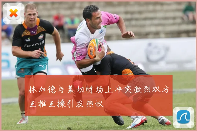 林加德与莱切特场上冲突激烈双方互推互搡引发热议
