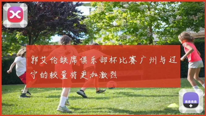 郭艾伦缺席俱乐部杯比赛广州与辽宁的较量将更加激烈