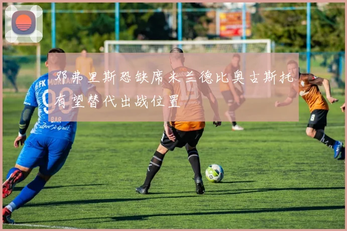 邓弗里斯恐缺席米兰德比奥古斯托有望替代出战位置