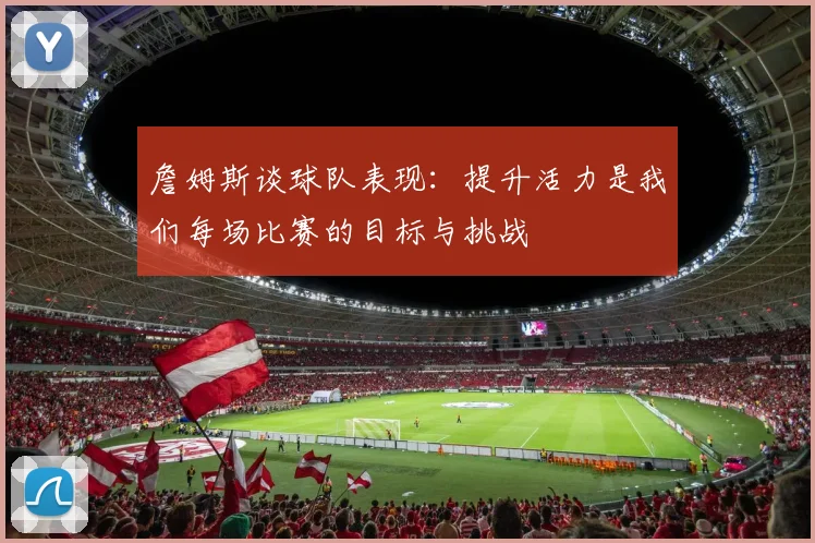 詹姆斯谈球队表现：提升活力是我们每场比赛的目标与挑战