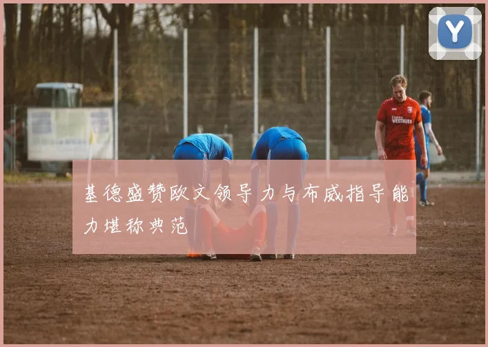 基德盛赞欧文领导力与布威指导能力堪称典范