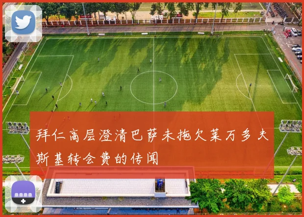 拜仁高层澄清巴萨未拖欠莱万多夫斯基转会费的传闻