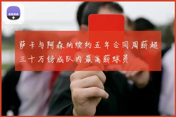 萨卡与阿森纳续约五年合同周薪超三十万镑成队内最高薪球员