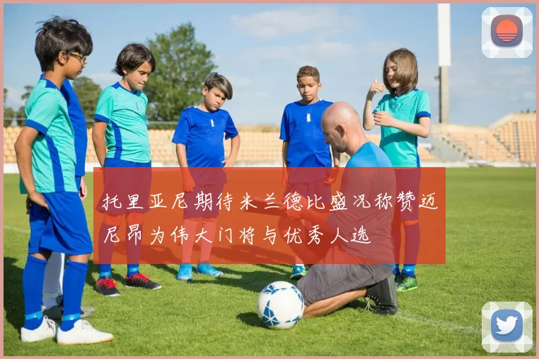 托里亚尼期待米兰德比盛况称赞迈尼昂为伟大门将与优秀人选