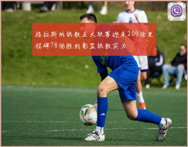 格拉斯纳执教五大联赛迎来200场里程碑78场胜利彰显执教实力