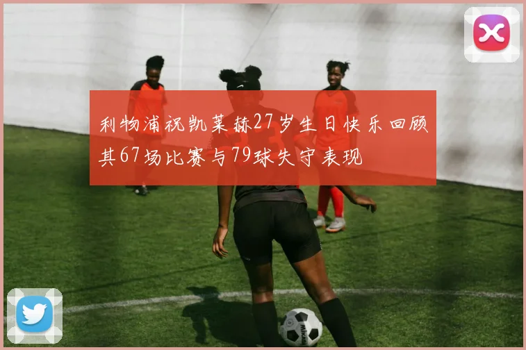 利物浦祝凯莱赫27岁生日快乐回顾其67场比赛与79球失守表现