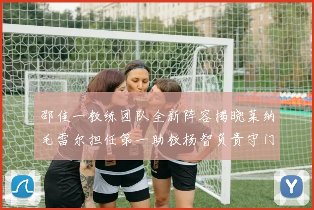 邵佳一教练团队全新阵容揭晓莱纳毛雷尔担任第一助教杨智负责守门员训练